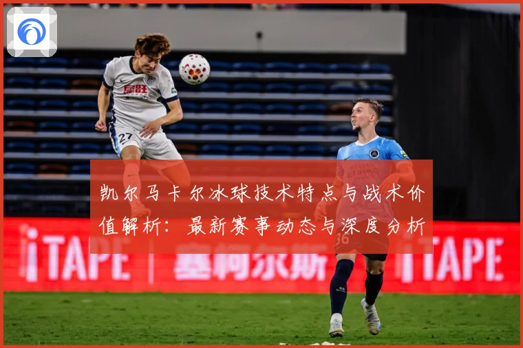 凯尔马卡尔冰球技术特点与战术价值解析：最新赛事动态与深度分析
