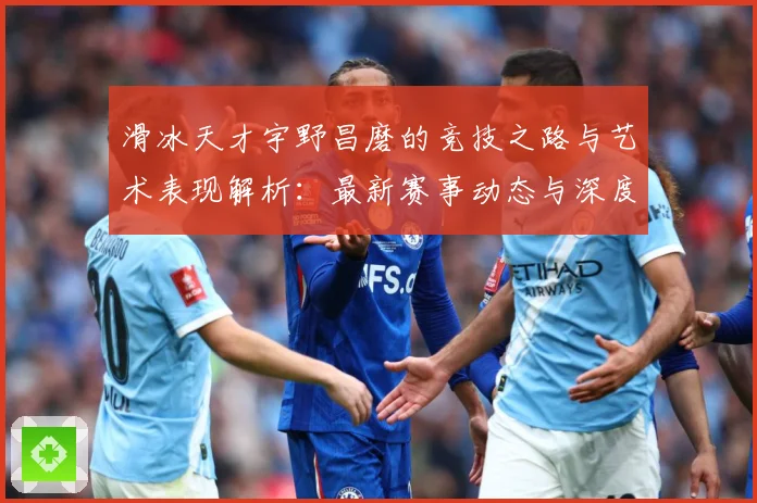 滑冰天才宇野昌磨的竞技之路与艺术表现解析：最新赛事动态与深度分析