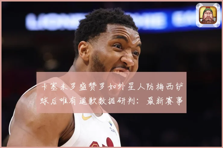 卡塞米罗盛赞罗如外星人防梅西铲球后唯有道歉数据研判：最新赛事动态与深度分析